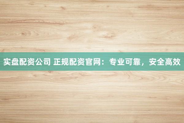 实盘配资公司 正规配资官网：专业可靠，安全高效